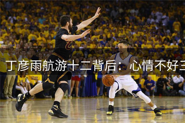 丁彦雨航游十二背后：心情不好三大原因是信号太满 吃太饱 想太多