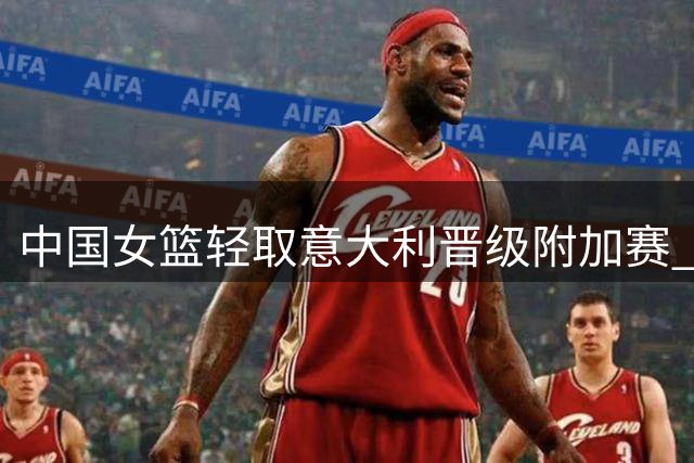 中国女篮轻取意大利晋级附加赛 下轮迎战波多黎各