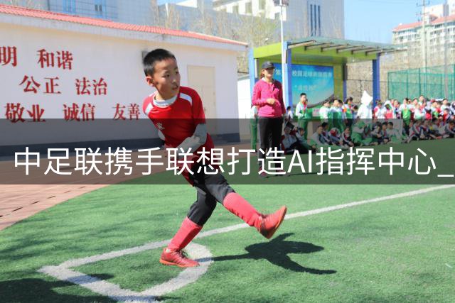 中足联携手联想打造AI指挥中心 推动中国足球智能化转型