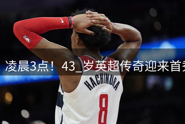 凌晨3点！43 岁英超传奇迎来首秀，直面欧冠冠军，有望书写全新历史