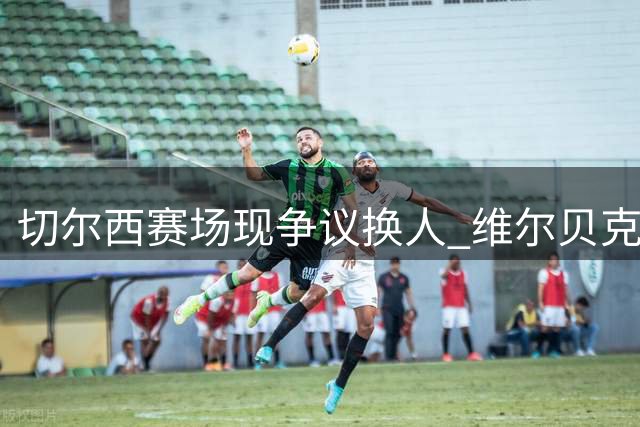 切尔西赛场现争议换人 维尔贝克拖延引新规讨论