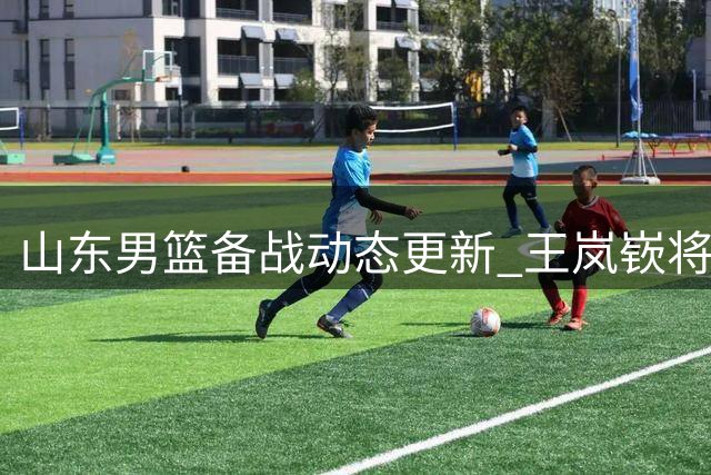 山东男篮备战动态更新 王岚嵚将赴青岛合练