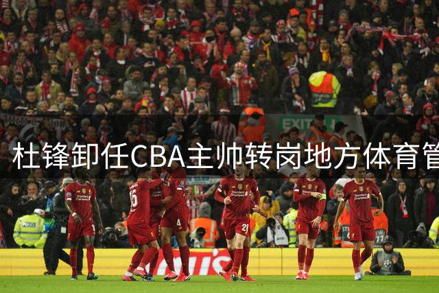 杜锋卸任CBA主帅转岗地方体育管理，年薪大幅缩水