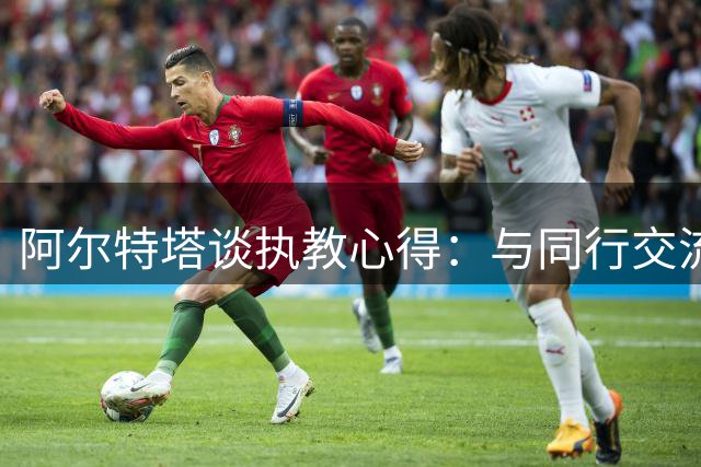 阿尔特塔谈执教心得：与同行交流倍感自豪 枪手渴望更多荣誉