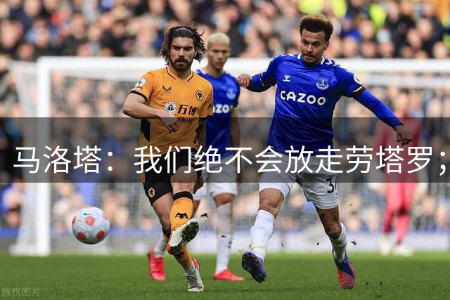 马洛塔：我们绝不会放走劳塔罗；如果有机会我们还会签新前锋
