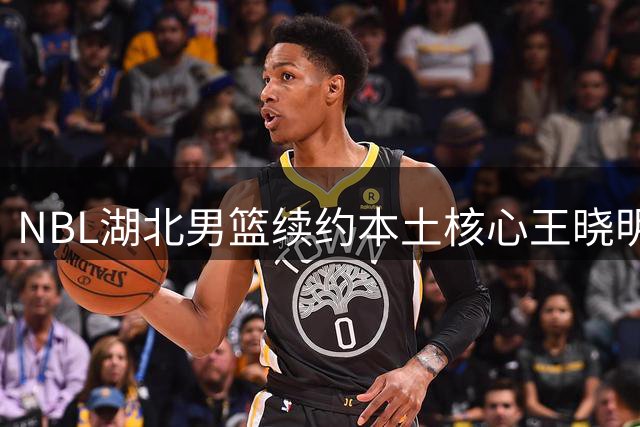 NBL湖北男篮续约本土核心王晓明 新赛季继续担任队长